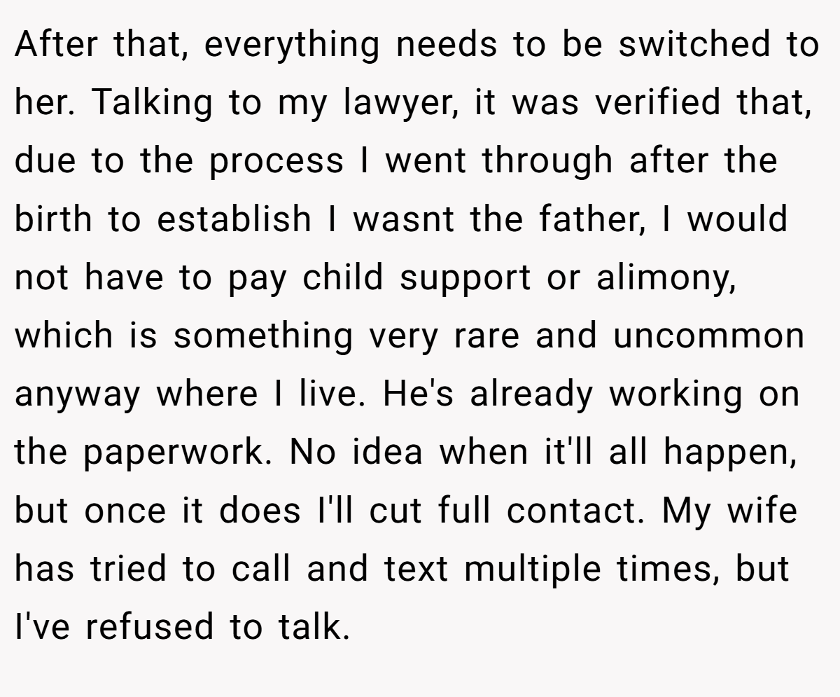 After that, everything needs to be switched to her. Talking to my lawyer, it was verified that, due to the process I went through after the birth to establish I wasnt the father, I would not have to pay child support or alimony, which is something very rare and uncommon anyway where I live. He's already working on the paperwork. No idea when it'll all happen, but once it does I'll cut full contact. My wife has tried to call and text multiple times, but I've refused to talk.