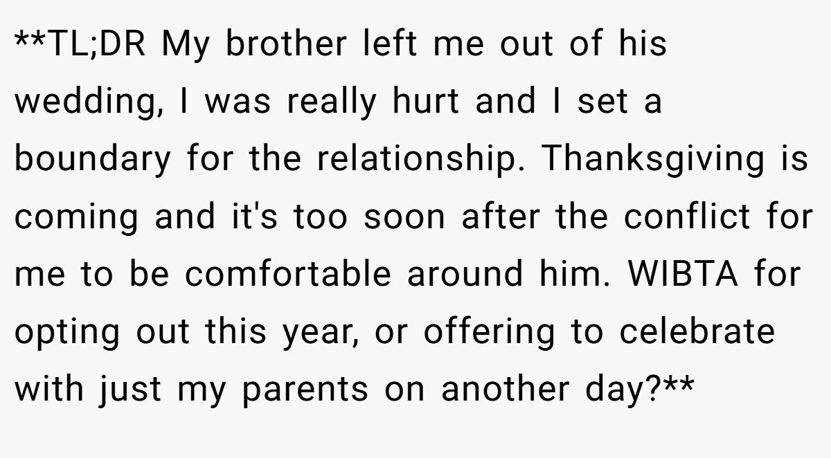 **TL;DR My brother left me out of his wedding, I was really hurt and I set a boundary for the relationship. Thanksgiving is coming and it's too soon after the conflict for me to be comfortable around him. WIBTA for opting out this year, or offering to celebrate with just my parents on another day?**
