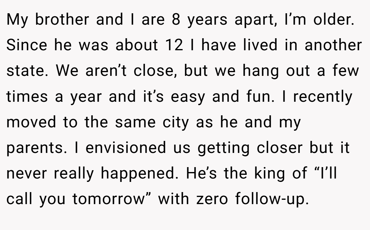 My brother and I are 8 years apart, I’m older. Since he was about 12 I have lived in another state. We aren’t close, but we hang out a few times a year and it’s easy and fun. I recently moved to the same city as he and my parents. I envisioned us getting closer but it never really happened. He’s the king of “I’ll call you tomorrow” with zero follow-up.