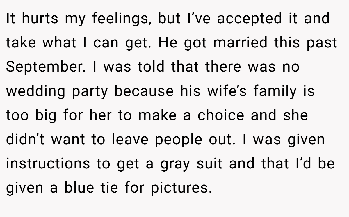 It hurts my feelings, but I’ve accepted it and take what I can get. He got married this past September. I was told that there was no wedding party because his wife’s family is too big for her to make a choice and she didn’t want to leave people out. I was given instructions to get a gray suit and that I’d be given a blue tie for pictures.