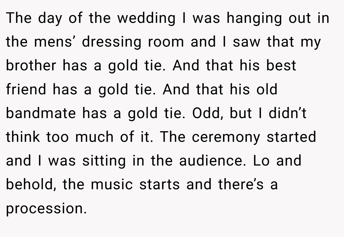 The day of the wedding I was hanging out in the mens’ dressing room and I saw that my brother has a gold tie. And that his best friend has a gold tie. And that his old bandmate has a gold tie. Odd, but I didn’t think too much of it. The ceremony started and I was sitting in the audience. Lo and behold, the music starts and there’s a procession.
