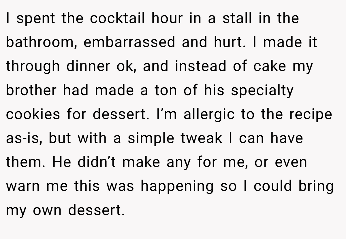 I spent the cocktail hour in a stall in the bathroom, embarrassed and hurt. I made it through dinner ok, and instead of cake my brother had made a ton of his specialty cookies for dessert. I’m allergic to the recipe as-is, but with a simple tweak I can have them. He didn’t make any for me, or even warn me this was happening so I could bring my own dessert.