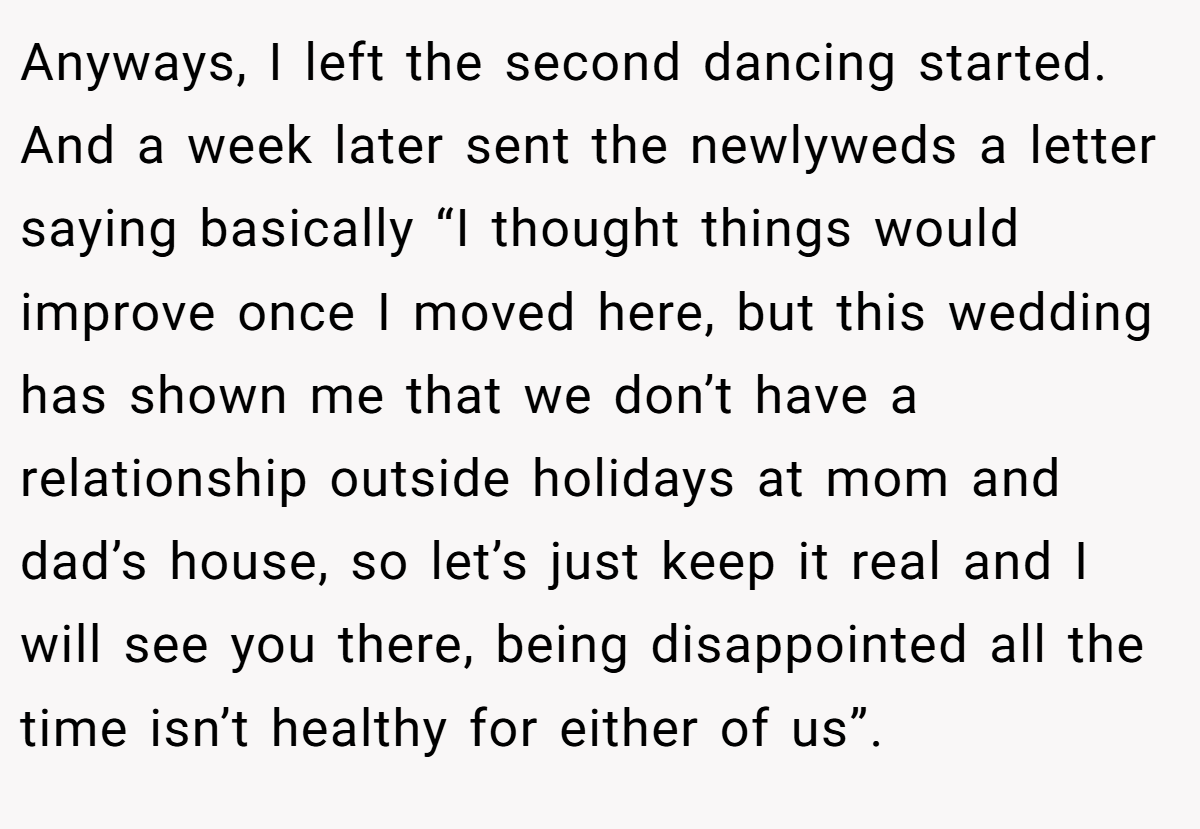 Anyways, I left the second dancing started. And a week later sent the newlyweds a letter saying basically “I thought things would improve once I moved here, but this wedding has shown me that we don’t have a relationship outside holidays at mom and dad’s house, so let’s just keep it real and I will see you there, being disappointed all the time isn’t healthy for either of us”.