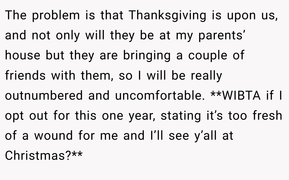 The problem is that Thanksgiving is upon us, and not only will they be at my parents’ house but they are bringing a couple of friends with them, so I will be really outnumbered and uncomfortable. **WIBTA if I opt out for this one year, stating it’s too fresh of a wound for me and I’ll see y’all at Christmas?**