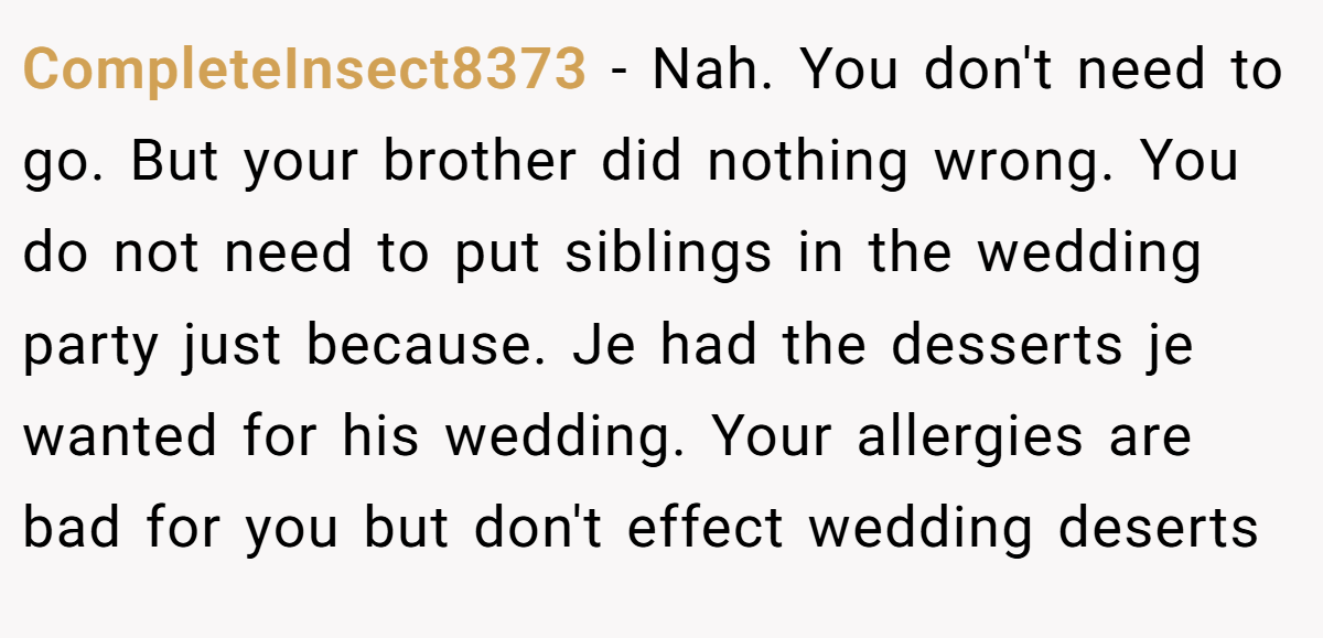 CompleteInsect8373 - Nah. You don't need to go. But your brother did nothing wrong. You do not need to put siblings in the wedding party just because. Je had the desserts je wanted for his wedding. Your allergies are bad for you but don't effect wedding deserts
