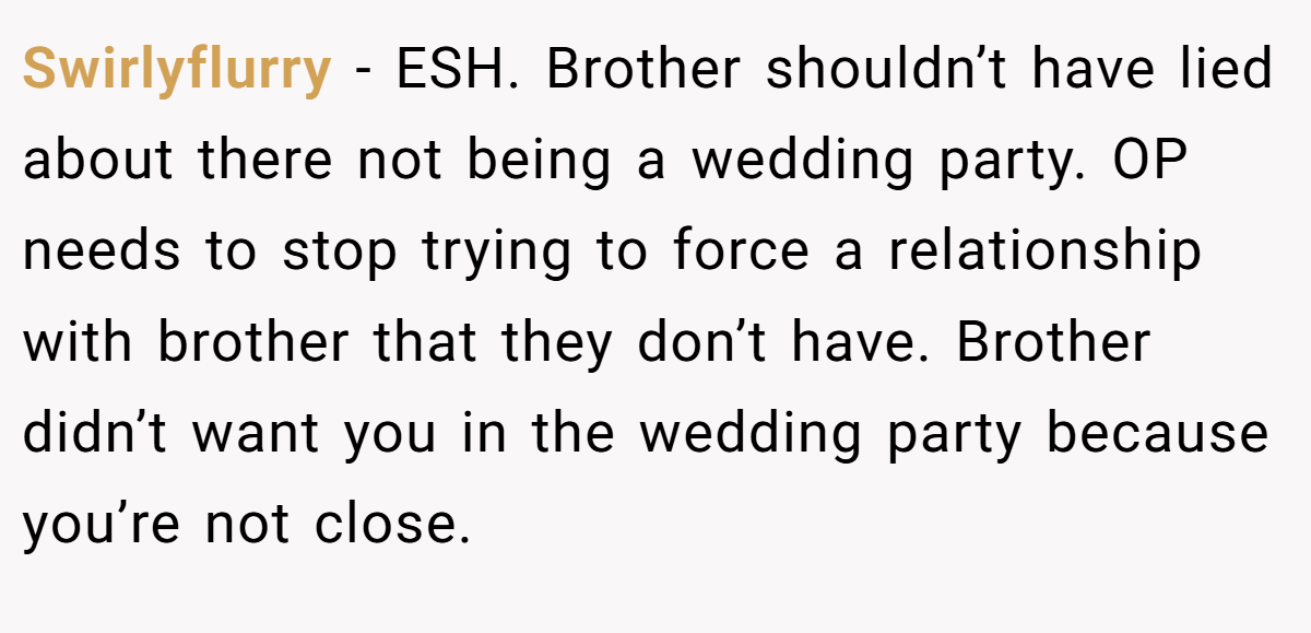 Swirlyflurry - ESH. Brother shouldn’t have lied about there not being a wedding party. OP needs to stop trying to force a relationship with brother that they don’t have. Brother didn’t want you in the wedding party because you’re not close.
