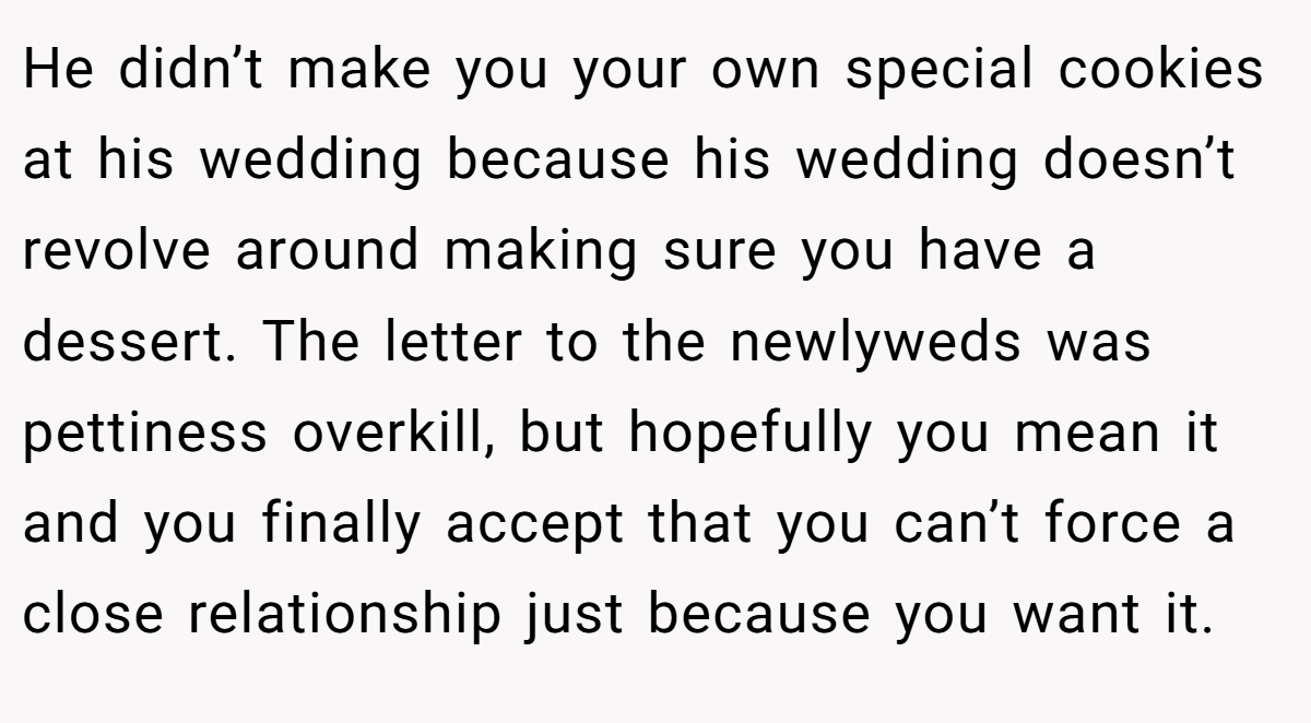 He didn’t make you your own special cookies at his wedding because his wedding doesn’t revolve around making sure you have a dessert. The letter to the newlyweds was pettiness overkill, but hopefully you mean it and you finally accept that you can’t force a close relationship just because you want it.
