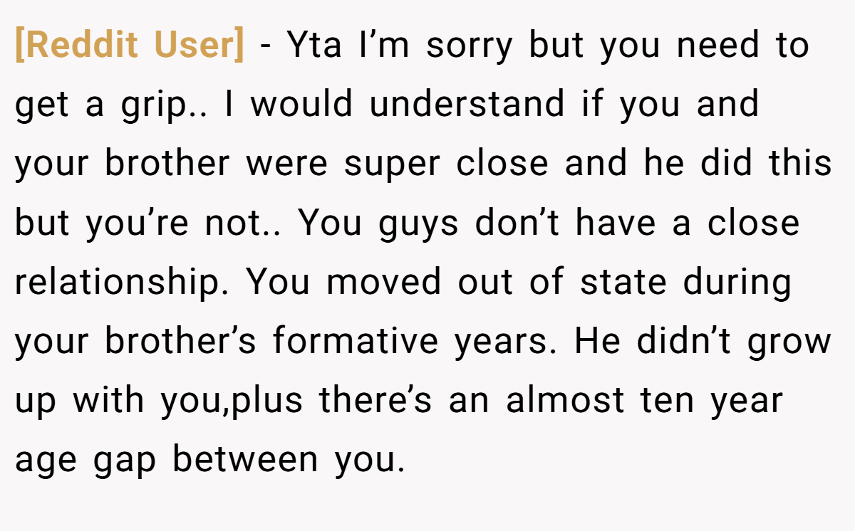 [Reddit User] - Yta I’m sorry but you need to get a grip.. I would understand if you and your brother were super close and he did this but you’re not.. You guys don’t have a close relationship. You moved out of state during your brother’s formative years. He didn’t grow up with you,plus there’s an almost ten year age gap between you.
