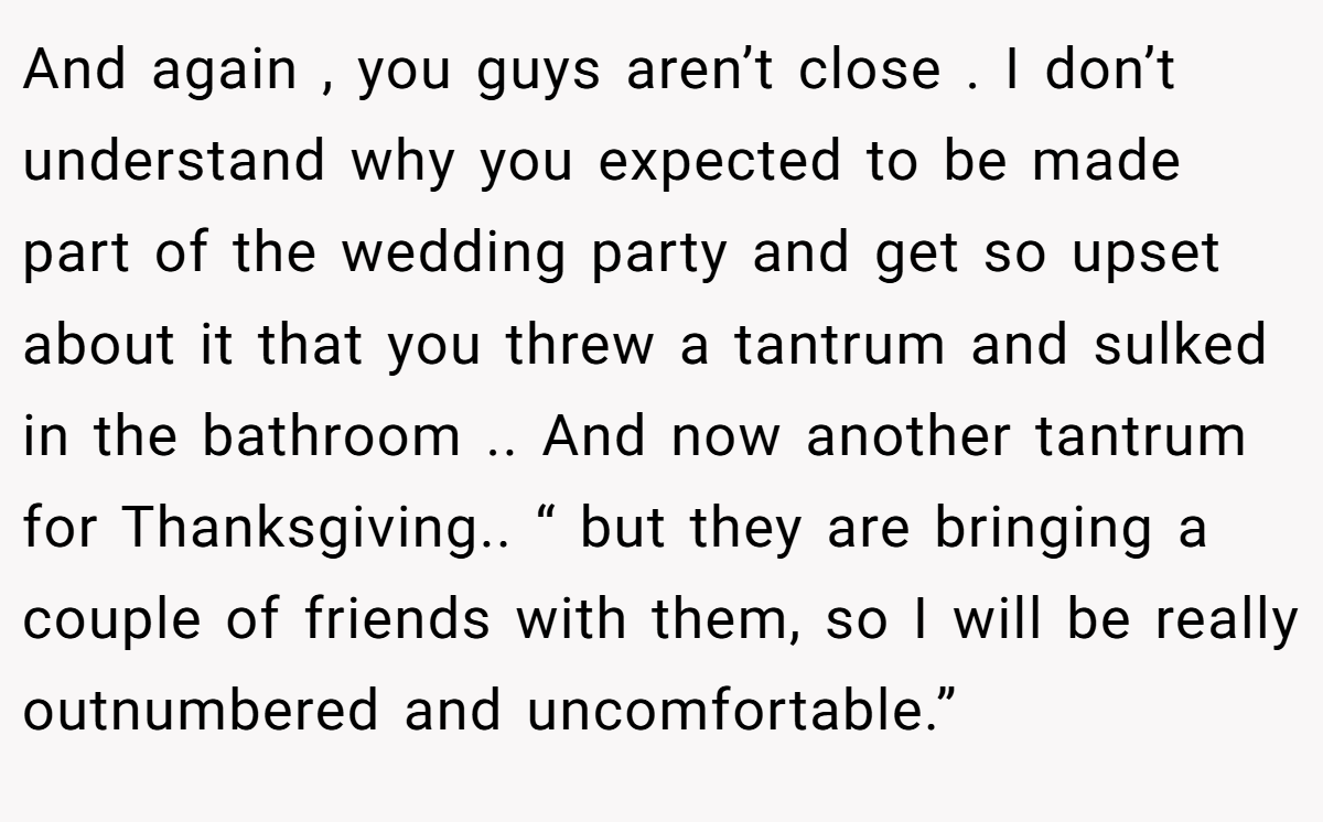 And again , you guys aren’t close . I don’t understand why you expected to be made part of the wedding party and get so upset about it that you threw a tantrum and sulked in the bathroom .. And now another tantrum for Thanksgiving.. “ but they are bringing a couple of friends with them, so I will be really outnumbered and uncomfortable.”