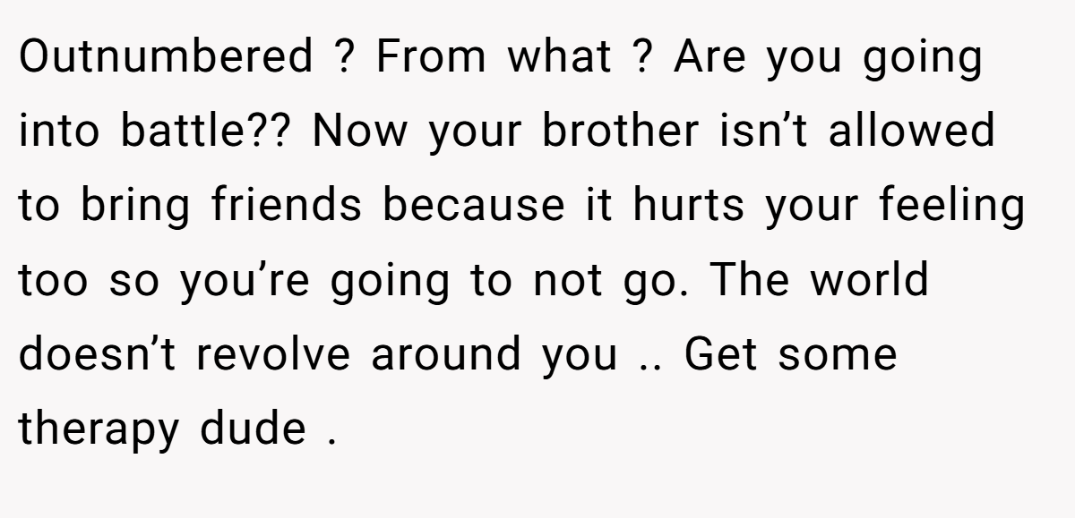 Outnumbered ? From what ? Are you going into battle?? Now your brother isn’t allowed to bring friends because it hurts your feeling too so you’re going to not go. The world doesn’t revolve around you .. Get some therapy dude .