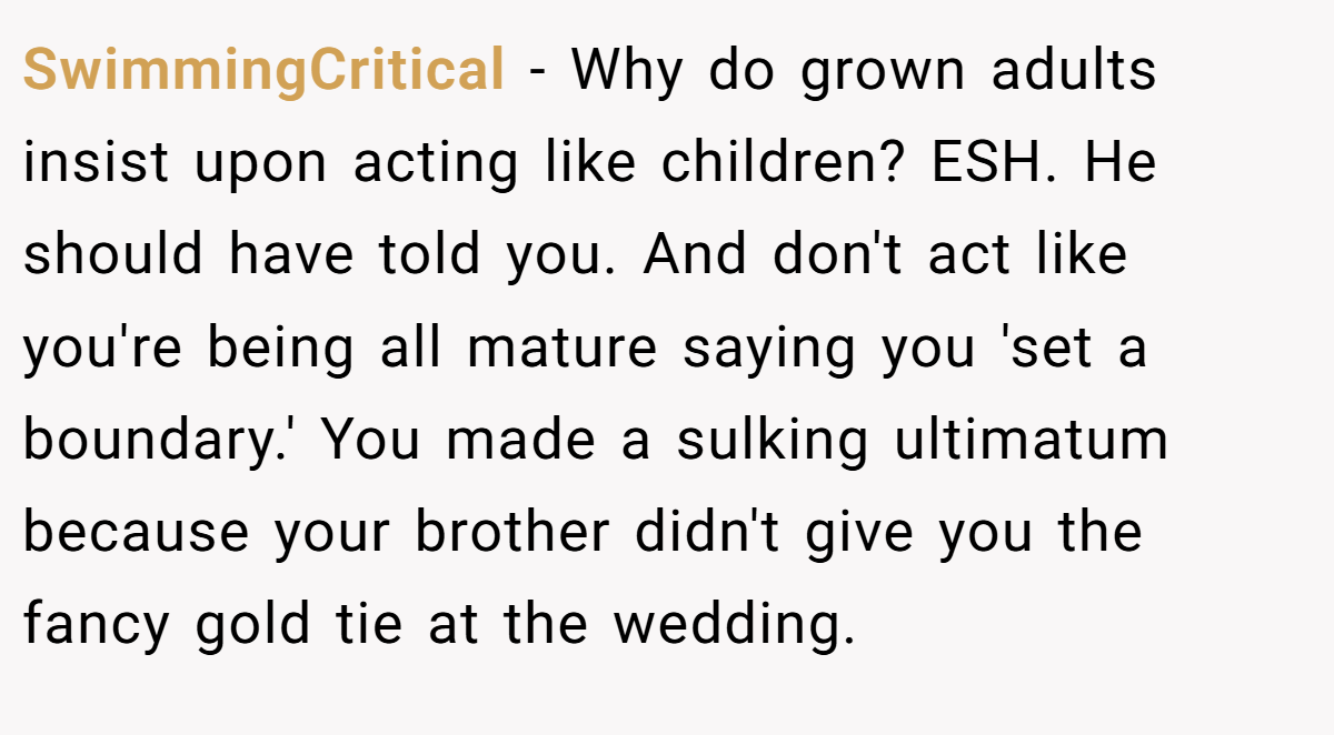 SwimmingCritical - Why do grown adults insist upon acting like children? ESH. He should have told you. And don't act like you're being all mature saying you 'set a boundary.' You made a sulking ultimatum because your brother didn't give you the fancy gold tie at the wedding.