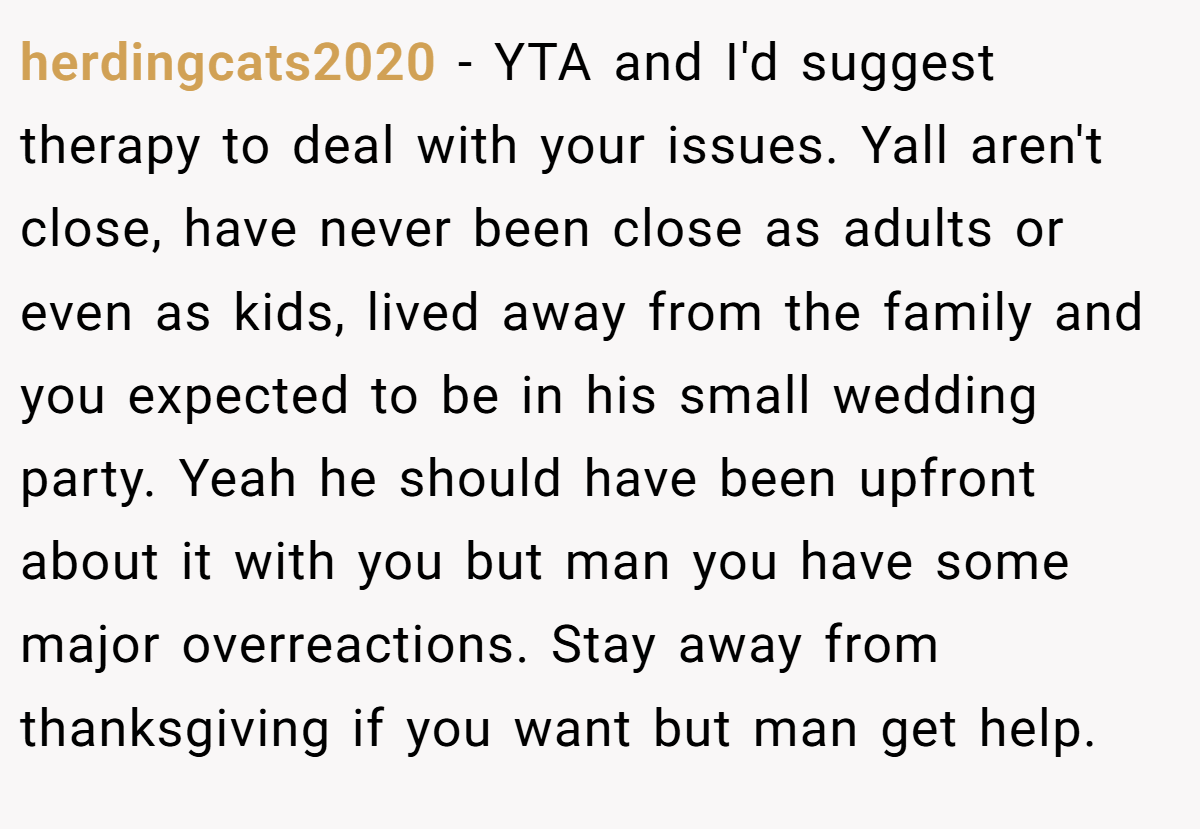 herdingcats2020 - YTA and I'd suggest therapy to deal with your issues. Yall aren't close, have never been close as adults or even as kids, lived away from the family and you expected to be in his small wedding party. Yeah he should have been upfront about it with you but man you have some major overreactions. Stay away from thanksgiving if you want but man get help.