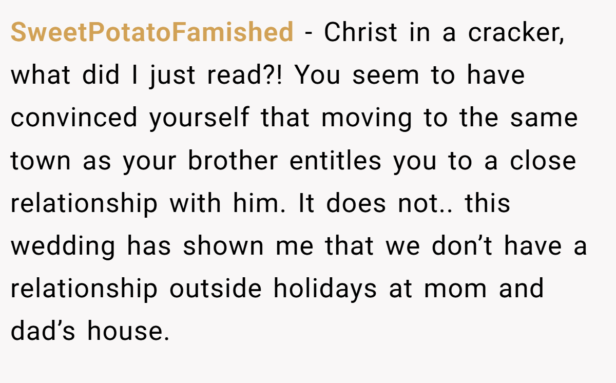 SweetPotatoFamished - Christ in a cracker, what did I just read?! You seem to have convinced yourself that moving to the same town as your brother entitles you to a close relationship with him. It does not.. this wedding has shown me that we don’t have a relationship outside holidays at mom and dad’s house.