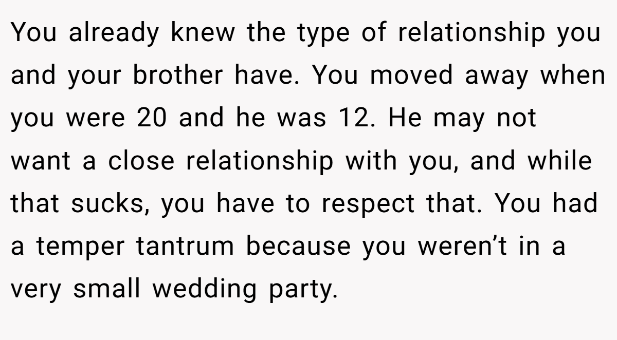 You already knew the type of relationship you and your brother have. You moved away when you were 20 and he was 12. He may not want a close relationship with you, and while that sucks, you have to respect that. You had a temper tantrum because you weren’t in a very small wedding party.