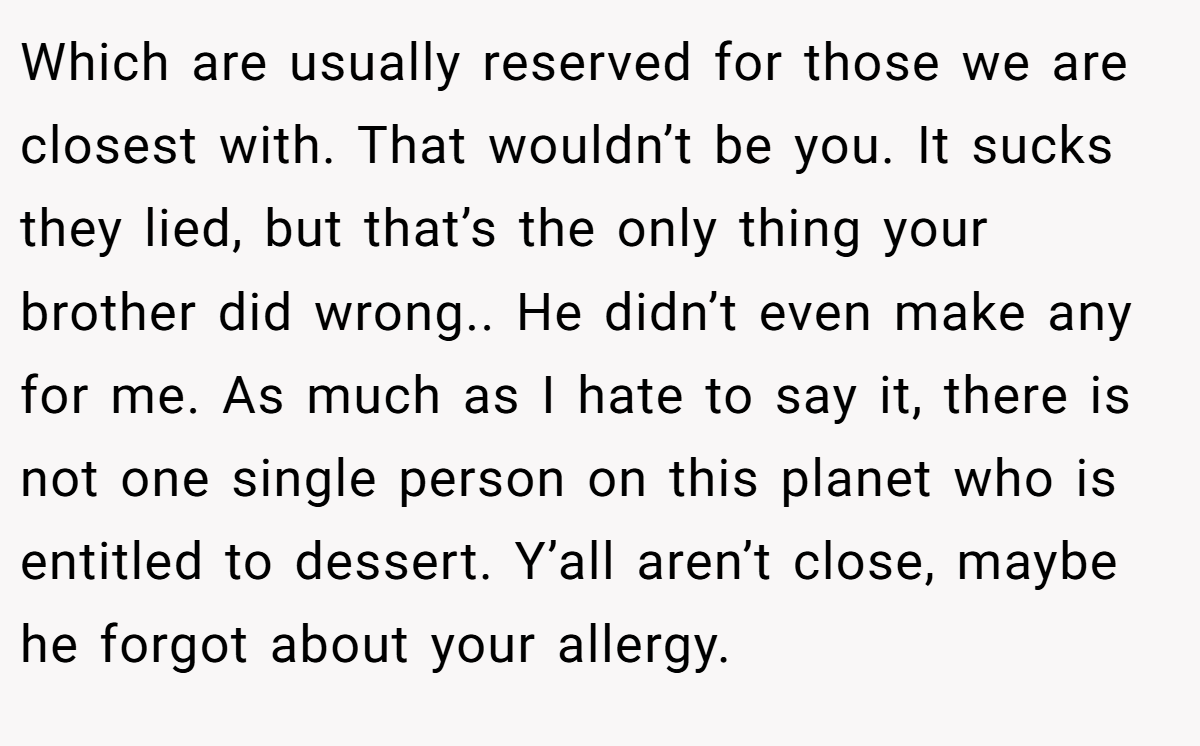 Which are usually reserved for those we are closest with. That wouldn’t be you. It sucks they lied, but that’s the only thing your brother did wrong.. He didn’t even make any for me. As much as I hate to say it, there is not one single person on this planet who is entitled to dessert. Y’all aren’t close, maybe he forgot about your allergy.