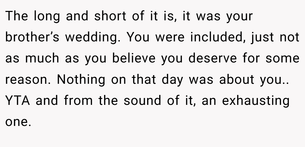 The long and short of it is, it was your brother’s wedding. You were included, just not as much as you believe you deserve for some reason. Nothing on that day was about you.. YTA and from the sound of it, an exhausting one.