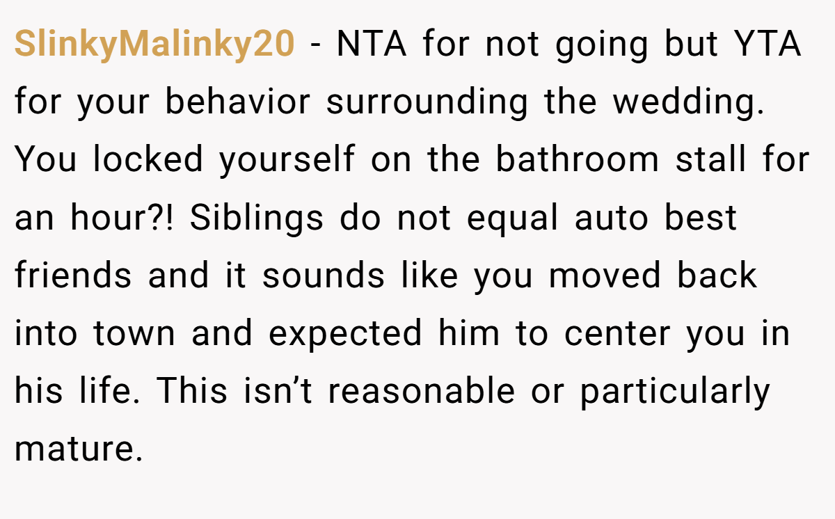 SlinkyMalinky20 - NTA for not going but YTA for your behavior surrounding the wedding. You locked yourself on the bathroom stall for an hour?! Siblings do not equal auto best friends and it sounds like you moved back into town and expected him to center you in his life. This isn’t reasonable or particularly mature.