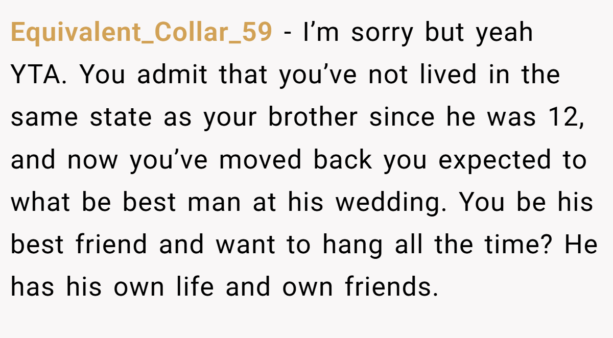 Equivalent_Collar_59 - I’m sorry but yeah YTA. You admit that you’ve not lived in the same state as your brother since he was 12, and now you’ve moved back you expected to what be best man at his wedding. You be his best friend and want to hang all the time? He has his own life and own friends.