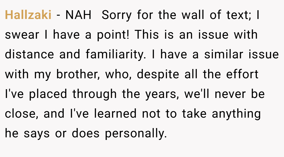 Hallzaki - NAH  Sorry for the wall of text; I swear I have a point! This is an issue with distance and familiarity. I have a similar issue with my brother, who, despite all the effort I've placed through the years, we'll never be close, and I've learned not to take anything he says or does personally.