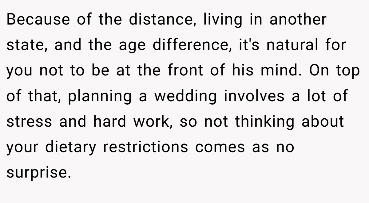Because of the distance, living in another state, and the age difference, it's natural for you not to be at the front of his mind. On top of that, planning a wedding involves a lot of stress and hard work, so not thinking about your dietary restrictions comes as no surprise.