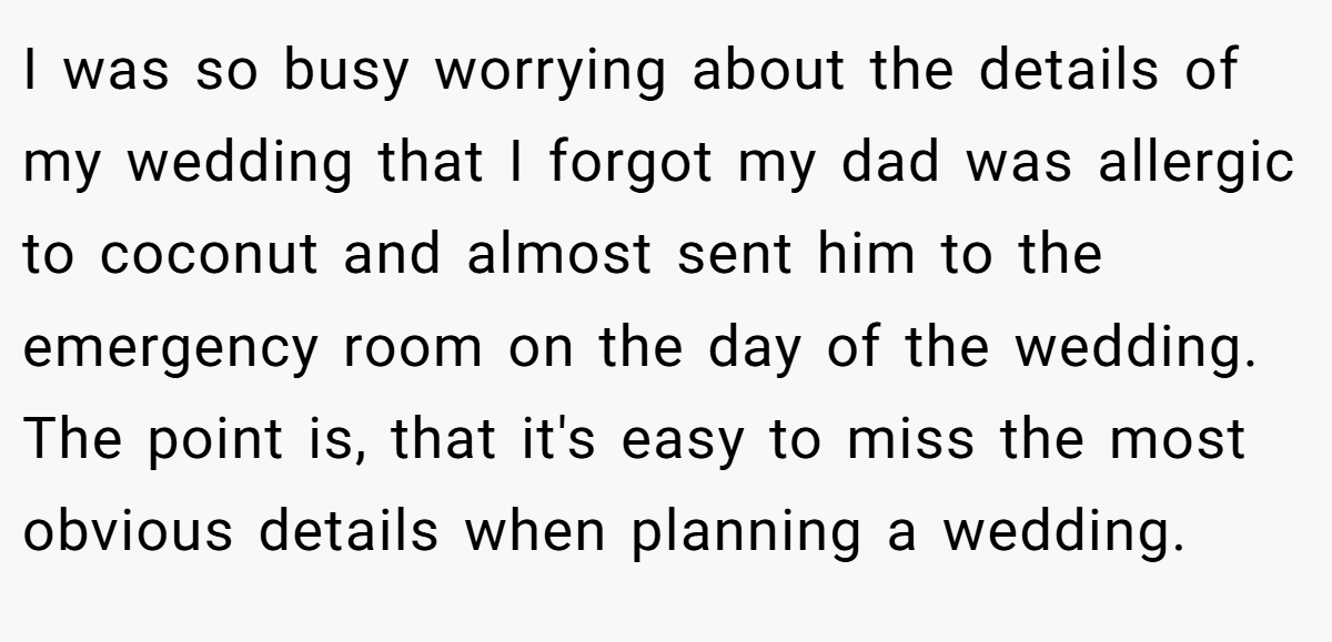 I was so busy worrying about the details of my wedding that I forgot my dad was allergic to coconut and almost sent him to the emergency room on the day of the wedding. The point is, that it's easy to miss the most obvious details when planning a wedding.