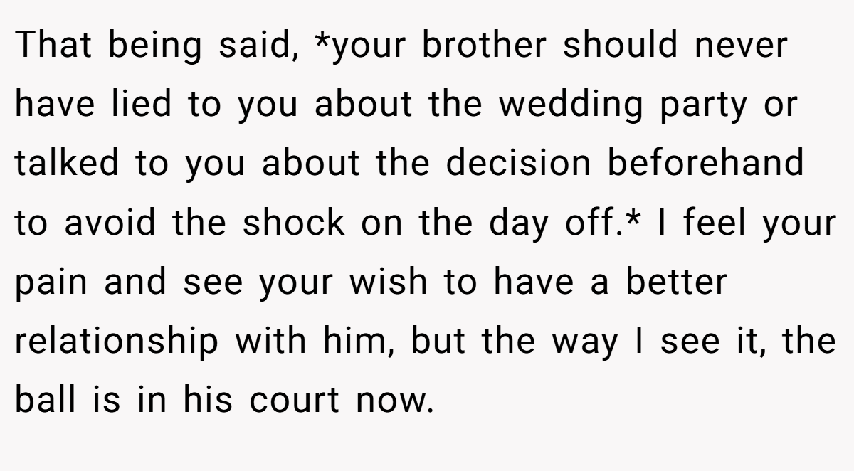 That being said, *your brother should never have lied to you about the wedding party or talked to you about the decision beforehand to avoid the shock on the day off.* I feel your pain and see your wish to have a better relationship with him, but the way I see it, the ball is in his court now.