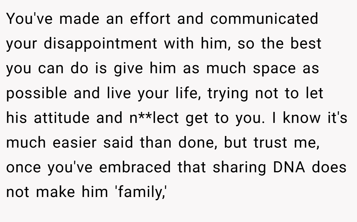 You've made an effort and communicated your disappointment with him, so the best you can do is give him as much space as possible and live your life, trying not to let his attitude and n**lect get to you. I know it's much easier said than done, but trust me, once you've embraced that sharing DNA does not make him 'family,'