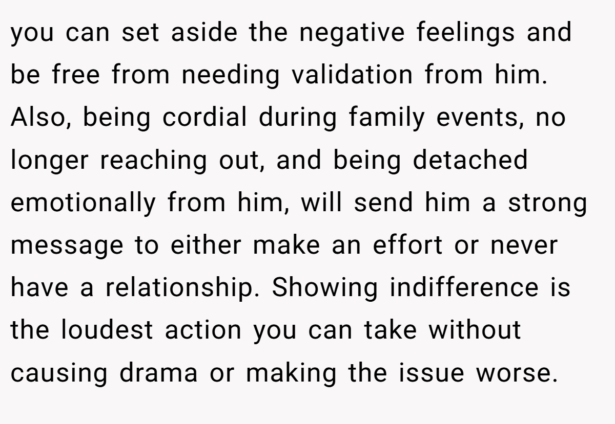 you can set aside the negative feelings and be free from needing validation from him. Also, being cordial during family events, no longer reaching out, and being detached emotionally from him, will send him a strong message to either make an effort or never have a relationship. Showing indifference is the loudest action you can take without causing drama or making the issue worse.
