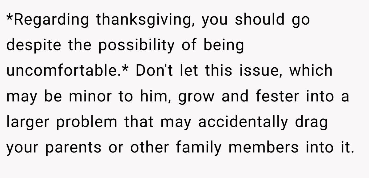 *Regarding thanksgiving, you should go despite the possibility of being uncomfortable.* Don't let this issue, which may be minor to him, grow and fester into a larger problem that may accidentally drag your parents or other family members into it.