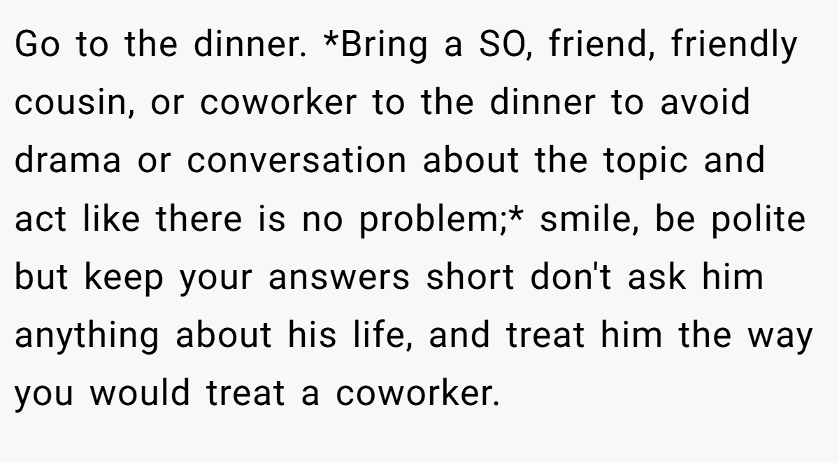 Go to the dinner. *Bring a SO, friend, friendly cousin, or coworker to the dinner to avoid drama or conversation about the topic and act like there is no problem;* smile, be polite but keep your answers short don't ask him anything about his life, and treat him the way you would treat a coworker.