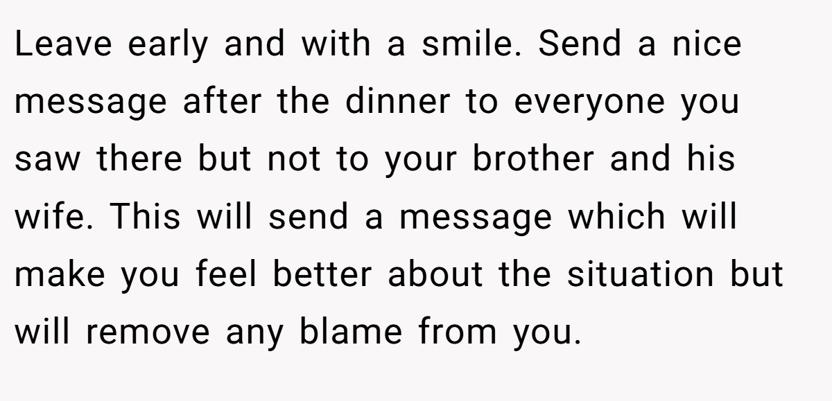 Leave early and with a smile. Send a nice message after the dinner to everyone you saw there but not to your brother and his wife. This will send a message which will make you feel better about the situation but will remove any blame from you.