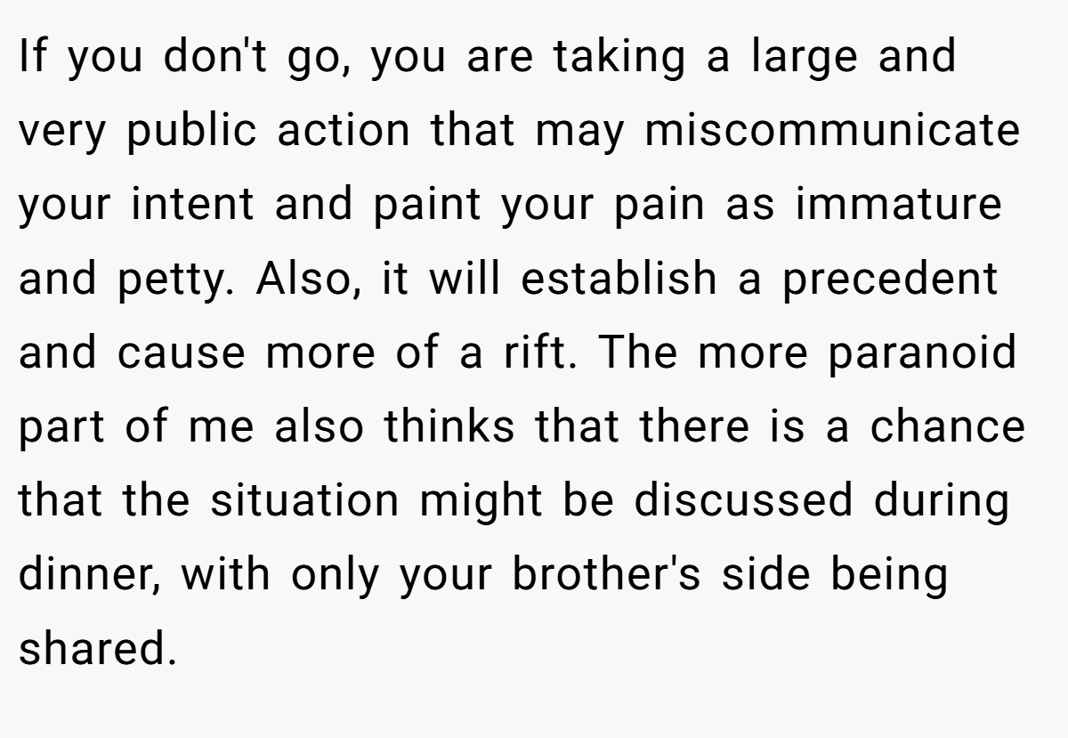 If you don't go, you are taking a large and very public action that may miscommunicate your intent and paint your pain as immature and petty. Also, it will establish a precedent and cause more of a rift. The more paranoid part of me also thinks that there is a chance that the situation might be discussed during dinner, with only your brother's side being shared.