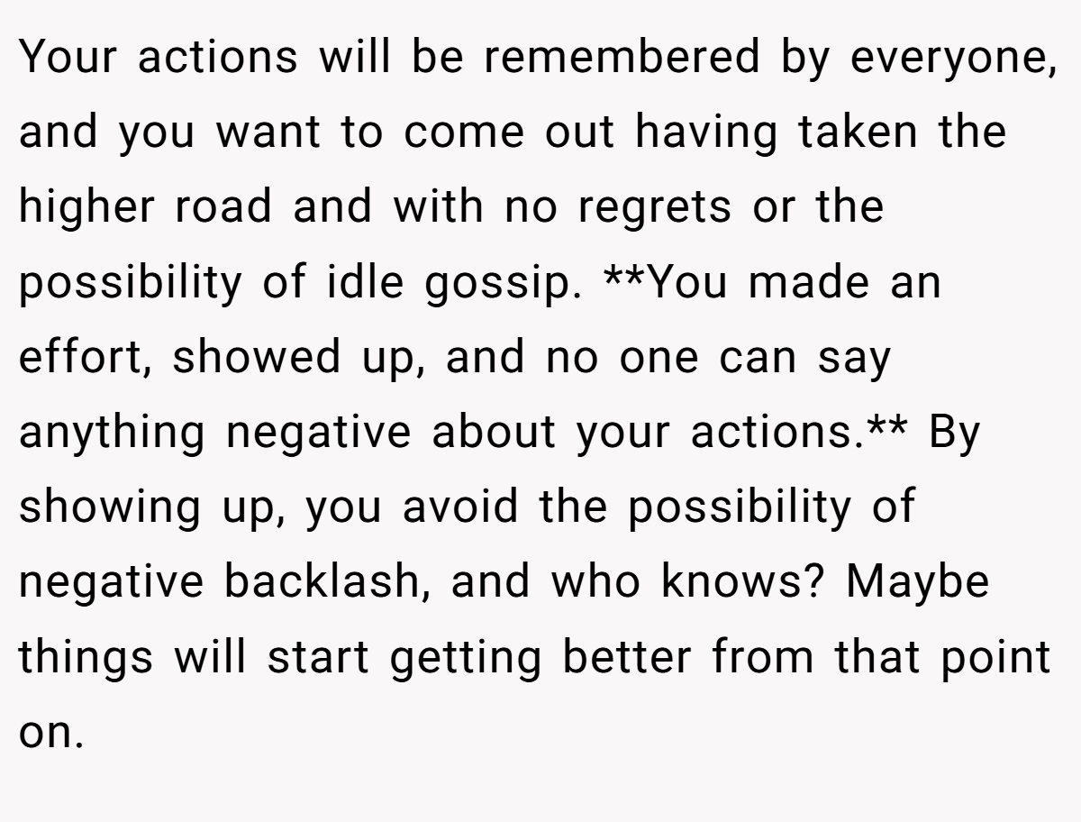 Your actions will be remembered by everyone, and you want to come out having taken the higher road and with no regrets or the possibility of idle gossip. **You made an effort, showed up, and no one can say anything negative about your actions.** By showing up, you avoid the possibility of negative backlash, and who knows? Maybe things will start getting better from that point on.