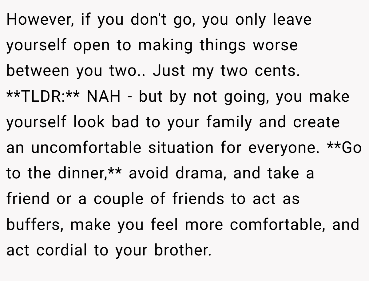 However, if you don't go, you only leave yourself open to making things worse between you two.. Just my two cents. **TLDR:** NAH - but by not going, you make yourself look bad to your family and create an uncomfortable situation for everyone. **Go to the dinner,** avoid drama, and take a friend or a couple of friends to act as buffers, make you feel more comfortable, and act cordial to your brother.