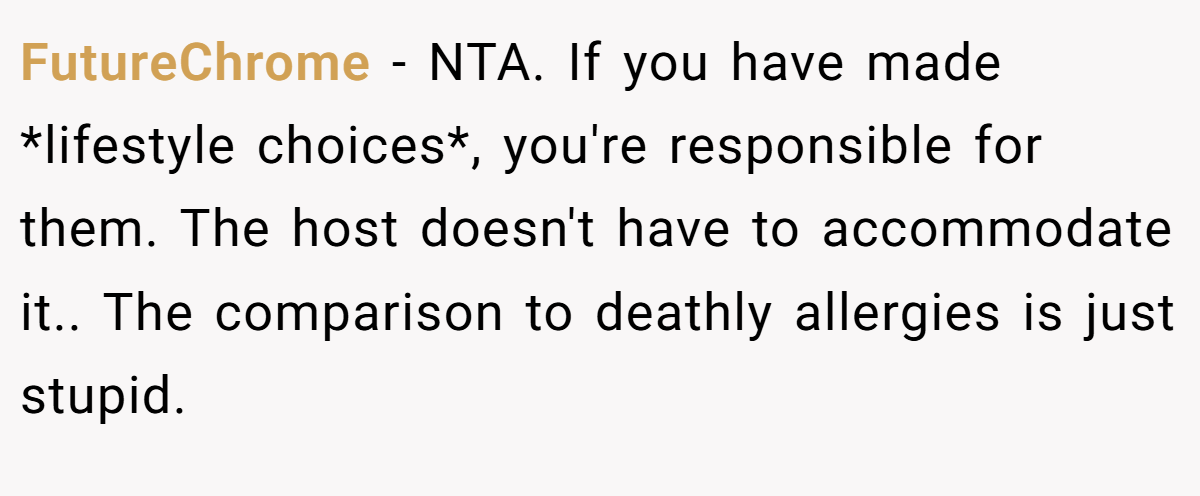 FutureChrome − NTA. If you have made *lifestyle choices*, you're responsible for them. The host doesn't have to accommodate it.. The comparison to deathly allergies is just stupid.