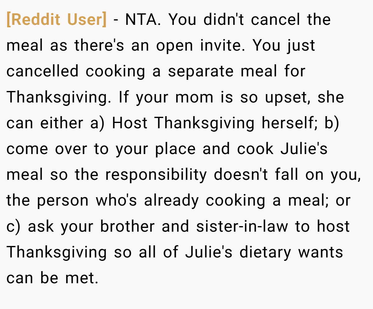 [Reddit User] − NTA. You didn't cancel the meal as there's an open invite. You just cancelled cooking a separate meal for Thanksgiving. If your mom is so upset, she can either a) Host Thanksgiving herself; b) come over to your place and cook Julie's meal so the responsibility doesn't fall on you, the person who's already cooking a meal; or c) ask your brother and sister-in-law to host Thanksgiving so all of Julie's dietary wants can be met.