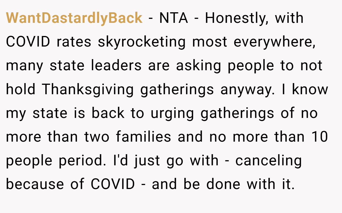 WantDastardlyBack − NTA - Honestly, with COVID rates skyrocketing most everywhere, many state leaders are asking people to not hold Thanksgiving gatherings anyway. I know my state is back to urging gatherings of no more than two families and no more than 10 people period. I'd just go with - canceling because of COVID - and be done with it.