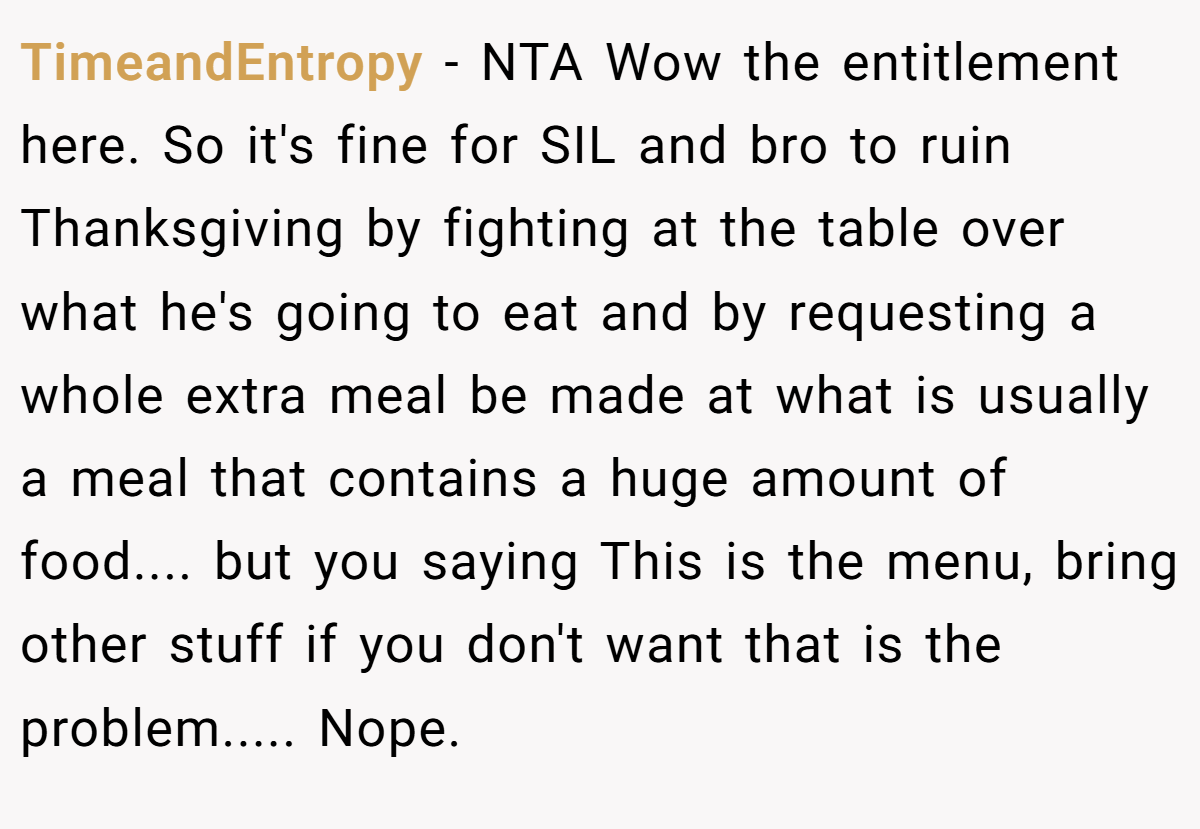 TimeandEntropy − NTA Wow the entitlement here. So it's fine for SIL and bro to ruin Thanksgiving by fighting at the table over what he's going to eat and by requesting a whole extra meal be made at what is usually a meal that contains a huge amount of food.... but you saying This is the menu, bring other stuff if you don't want that is the problem..... Nope.