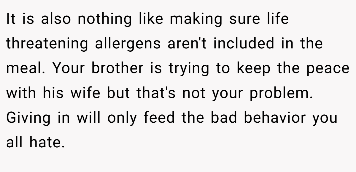 It is also nothing like making sure life threatening allergens aren't included in the meal. Your brother is trying to keep the peace with his wife but that's not your problem. Giving in will only feed the bad behavior you all hate.