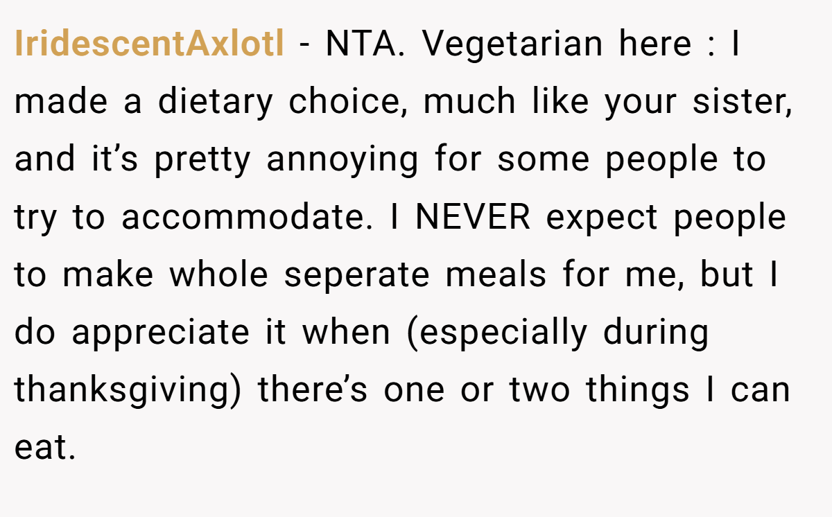 IridescentAxlotl − NTA. Vegetarian here : I made a dietary choice, much like your sister, and it’s pretty annoying for some people to try to accommodate. I NEVER expect people to make whole seperate meals for me, but I do appreciate it when (especially during thanksgiving) there’s one or two things I can eat.
