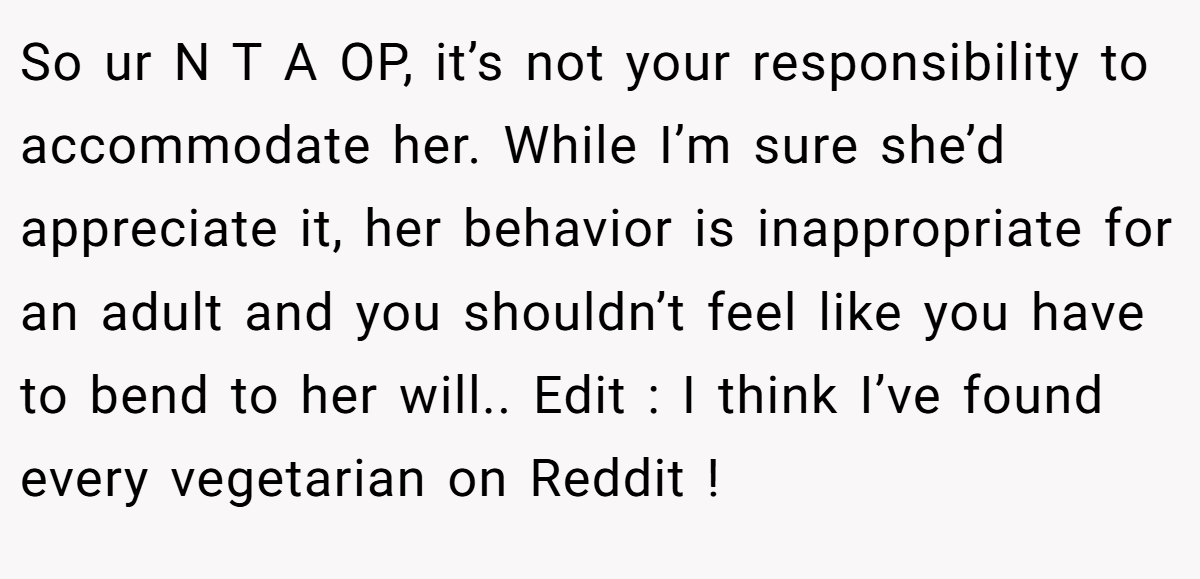 So ur N T A OP, it’s not your responsibility to accommodate her. While I’m sure she’d appreciate it, her behavior is inappropriate for an adult and you shouldn’t feel like you have to bend to her will.. Edit : I think I’ve found every vegetarian on Reddit !