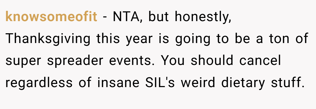 knowsomeofit − NTA, but honestly, Thanksgiving this year is going to be a ton of super spreader events. You should cancel regardless of insane SIL's weird dietary stuff.