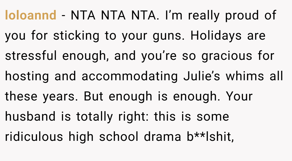 loloannd − NTA NTA NTA. I’m really proud of you for sticking to your guns. Holidays are stressful enough, and you’re so gracious for hosting and accommodating Julie’s whims all these years. But enough is enough. Your husband is totally right: this is some ridiculous high school drama b**lshit,
