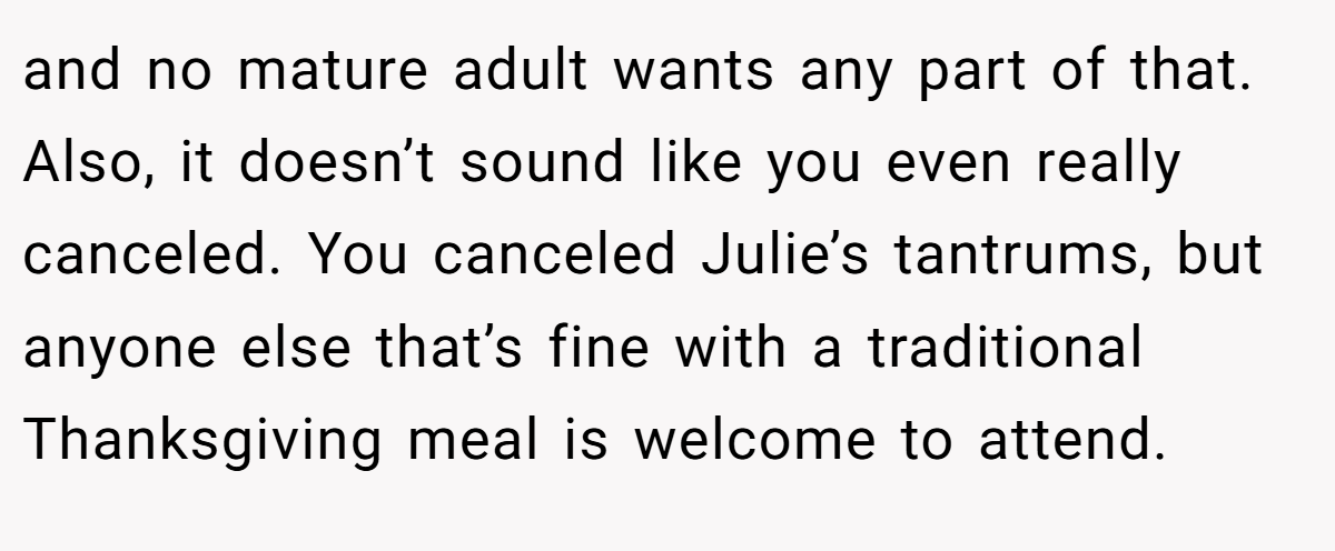 and no mature adult wants any part of that. Also, it doesn’t sound like you even really canceled. You canceled Julie’s tantrums, but anyone else that’s fine with a traditional Thanksgiving meal is welcome to attend.
