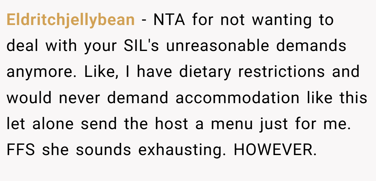 Eldritchjellybean − NTA for not wanting to deal with your SIL's unreasonable demands anymore. Like, I have dietary restrictions and would never demand accommodation like this let alone send the host a menu just for me. FFS she sounds exhausting. HOWEVER.