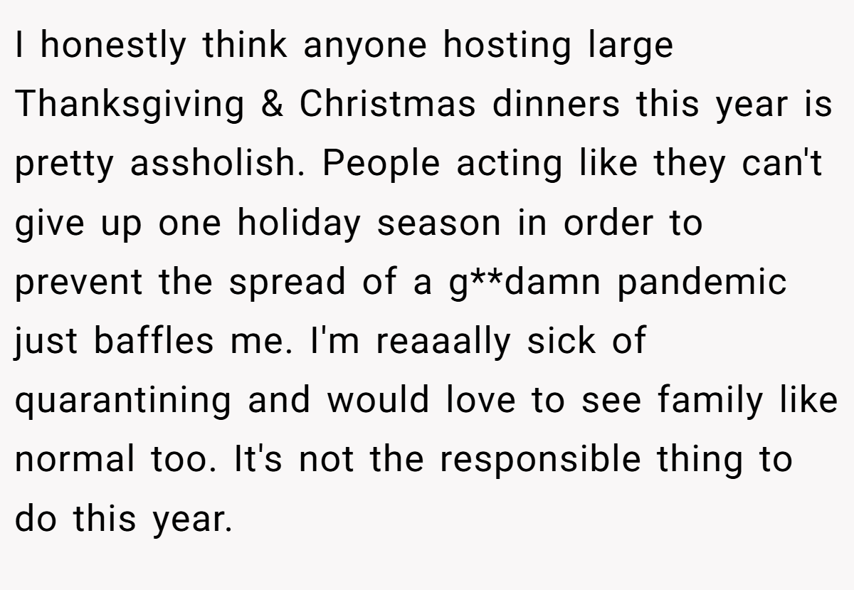 I honestly think anyone hosting large Thanksgiving & Christmas dinners this year is pretty assholish. People acting like they can't give up one holiday season in order to prevent the spread of a g**damn pandemic just baffles me. I'm reaaally sick of quarantining and would love to see family like normal too. It's not the responsible thing to do this year.