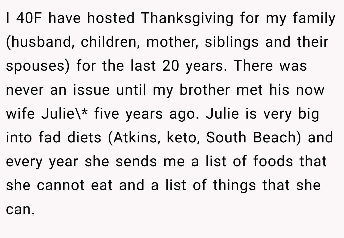 I 40F have hosted Thanksgiving for my family (husband, children, mother, siblings and their spouses) for the last 20 years. There was never an issue until my brother met his now wife Julie\* five years ago. Julie is very big into fad diets (Atkins, keto, South Beach) and every year she sends me a list of foods that she cannot eat and a list of things that she can.