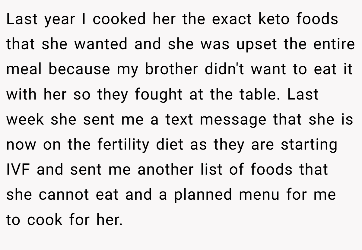 Last year I cooked her the exact keto foods that she wanted and she was upset the entire meal because my brother didn't want to eat it with her so they fought at the table. Last week she sent me a text message that she is now on the fertility diet as they are starting IVF and sent me another list of foods that she cannot eat and a planned menu for me to cook for her.