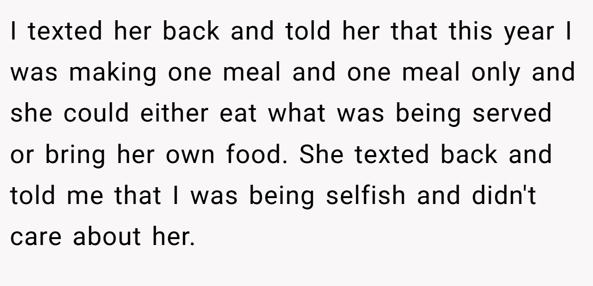 I texted her back and told her that this year I was making one meal and one meal only and she could either eat what was being served or bring her own food. She texted back and told me that I was being selfish and didn't care about her.
