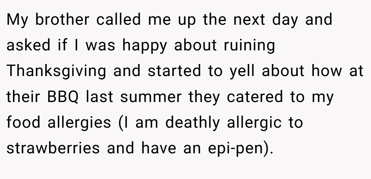 My brother called me up the next day and asked if I was happy about ruining Thanksgiving and started to yell about how at their BBQ last summer they catered to my food allergies (I am deathly allergic to strawberries and have an epi-pen).